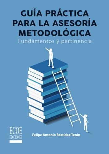 Guia practica de la asesoria metodologica. Fundamentos y pertinencia - 1ra edicion | FelipeA. Bastidas-Teran