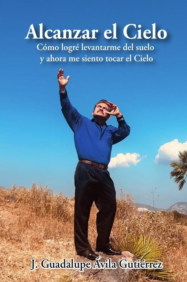 Alcanzar el Cielo: Como logre levantarme del suelo y ahora me siento tocar el Cielo | J. Guadalupe avila Gutierrez