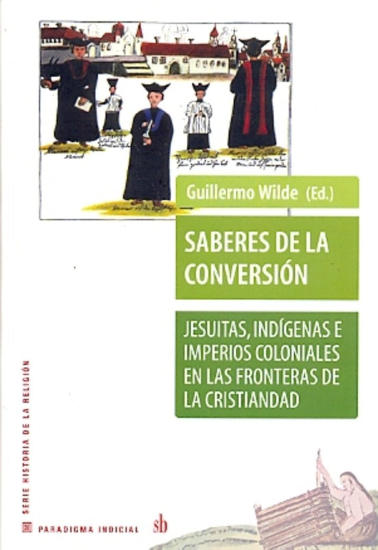 Saberes de la conversión. Jesuitas, indígenas e imperios coloniales en las fronteras cristianas | Guilermo Wilde